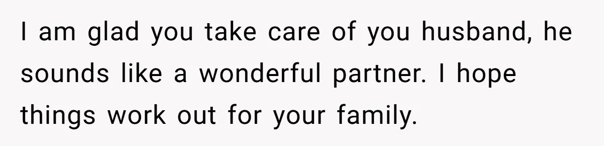I am glad you take care of you husband, he sounds like a wonderful partner. I hope things work out for your family.