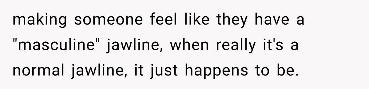 making someone feel like they have a "masculine" jawline, when really it's a normal jawline, it just happens to be.
