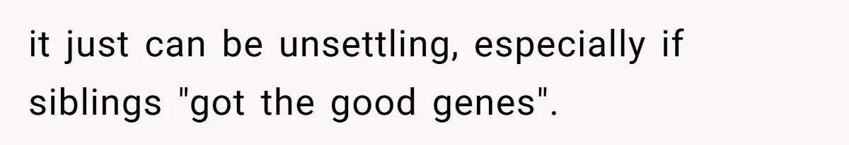 it just can be unsettling, especially if siblings "got the good genes".