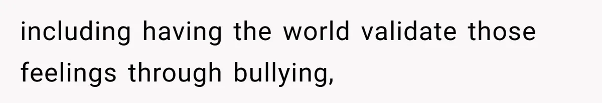 including having the world validate those feelings through bullying,