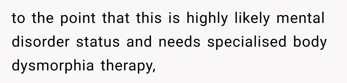 to the point that this is highly likely mental disorder status and needs specialised body dysmorphia therapy,