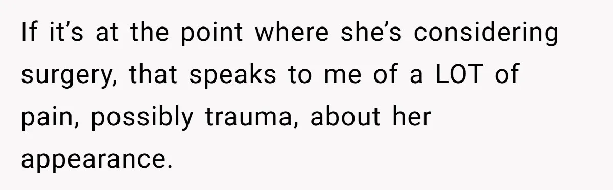 If it’s at the point where she’s considering surgery, that speaks to me of a LOT of pain, possibly trauma, about her appearance.