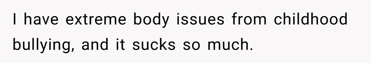 I have extreme body issues from childhood bullying, and it sucks so much.
