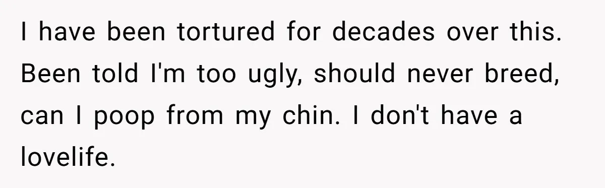 I have been tortured for decades over this. Been told I'm too ugly, should never breed, can I poop from my chin. I don't have a lovelife.