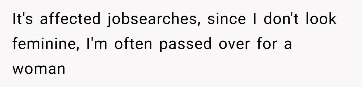 It's affected jobsearches, since I don't look feminine, I'm often passed over for a woman