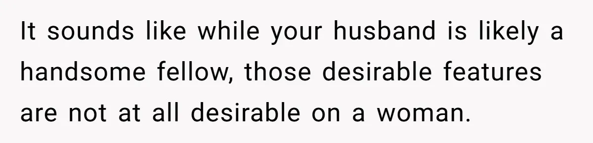 It sounds like while your husband is likely a handsome fellow, those desirable features are not at all desirable on a woman.