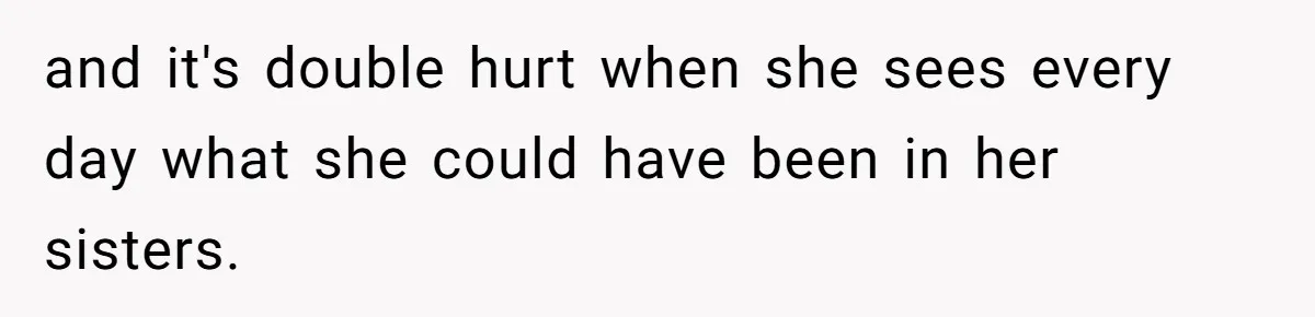 and it's double hurt when she sees every day what she could have been in her sisters.