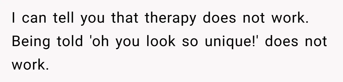 I can tell you that therapy does not work. Being told 'oh you look so unique!' does not work.
