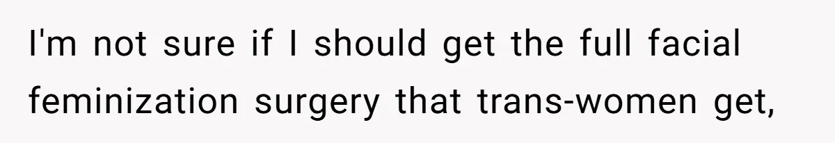 I'm not sure if I should get the full facial feminization surgery that trans-women get,