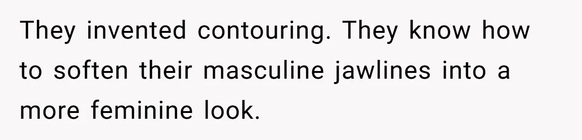 They invented contouring. They know how to soften their masculine jawlines into a more feminine look.