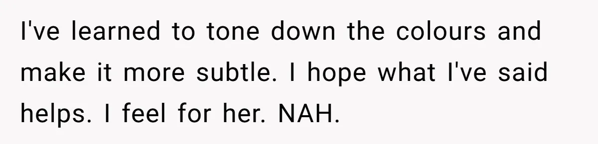 I've learned to tone down the colours and make it more subtle. I hope what I've said helps. I feel for her. NAH.