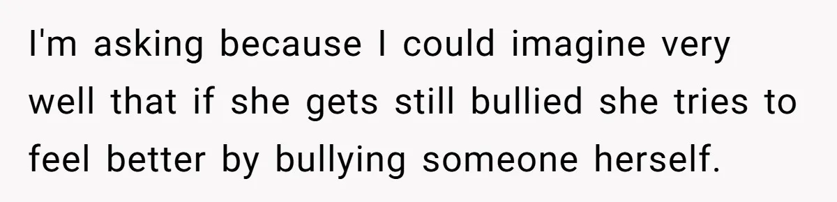 I'm asking because I could imagine very well that if she gets still bullied she tries to feel better by bullying someone herself.