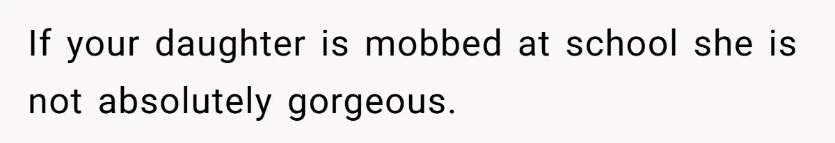 If your daughter is mobbed at school she is not absolutely gorgeous.