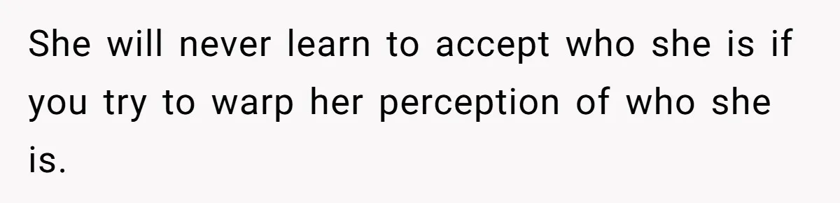 She will never learn to accept who she is if you try to warp her perception of who she is.