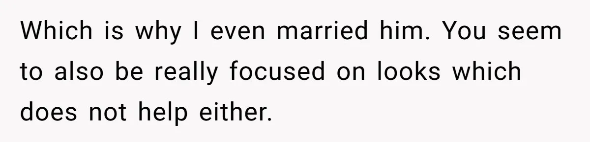 Which is why I even married him. You seem to also be really focused on looks which does not help either.