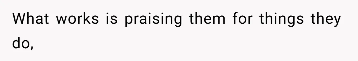 What works is praising them for things they do,