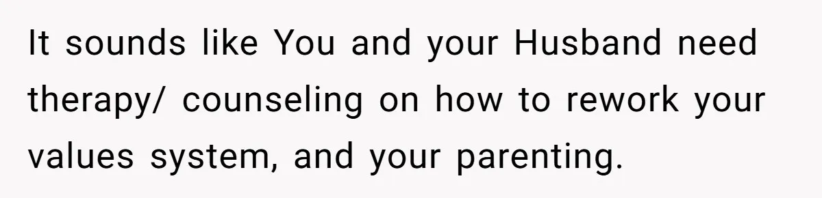 It sounds like You and your Husband need therapy/ counseling on how to rework your values system, and your parenting.