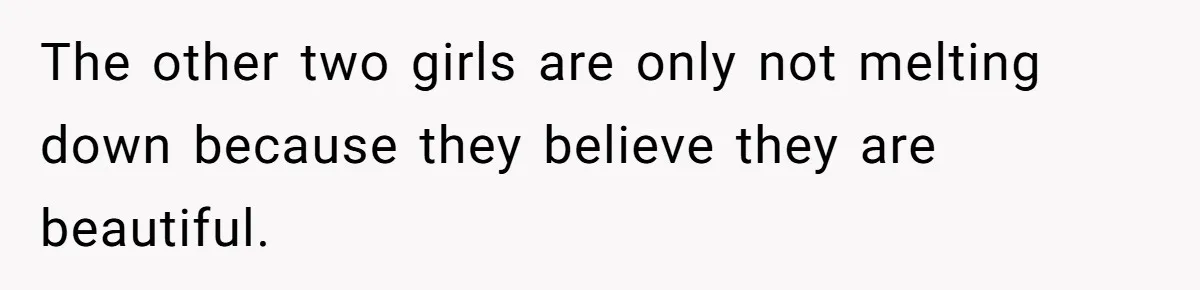 The other two girls are only not melting down because they believe they are beautiful.