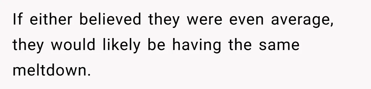 If either believed they were even average, they would likely be having the same meltdown.