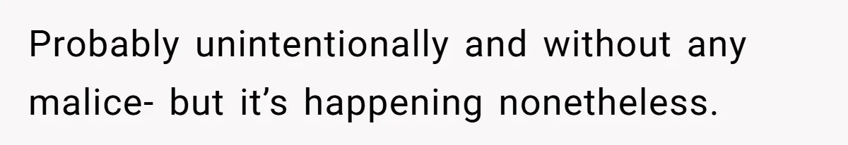 Probably unintentionally and without any malice- but it’s happening nonetheless.