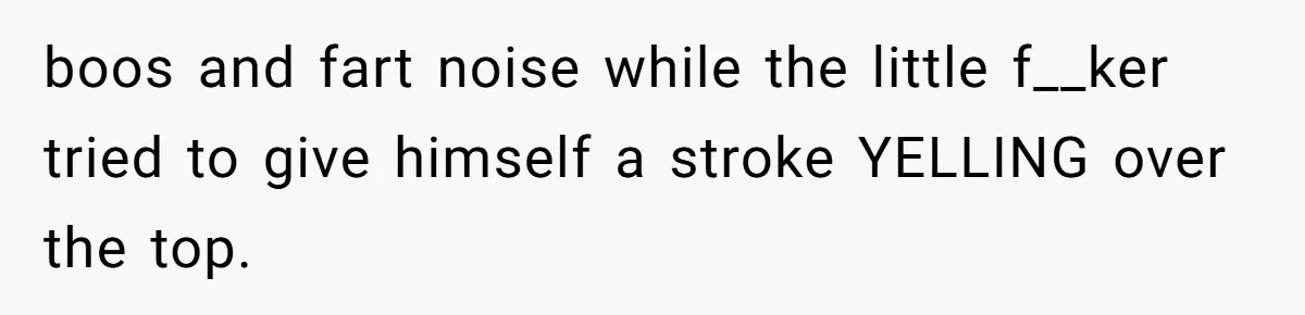 boos and fart noise while the little f__ker tried to give himself a stroke YELLING over the top.