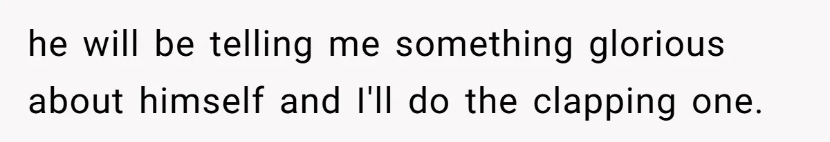 he will be telling me something glorious about himself and I'll do the clapping one.
