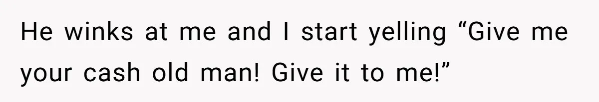 He winks at me and I start yelling “Give me your cash old man! Give it to me!”