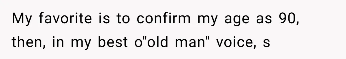 My favorite is to confirm my age as 90, then, in my best o"old man" voice, s
