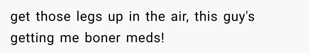 get those legs up in the air, this guy's getting me boner meds!