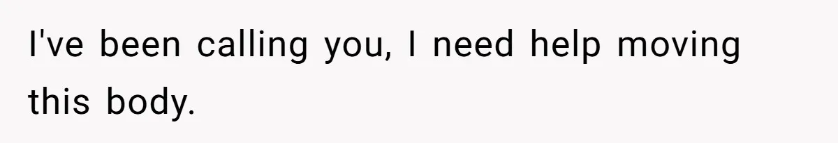 I've been calling you, I need help moving this body.