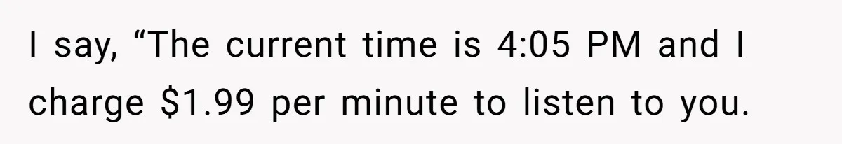 I say, “The current time is 4:05 PM and I charge $1.99 per minute to listen to you.