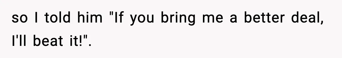 so I told him "If you bring me a better deal, I'll beat it!".