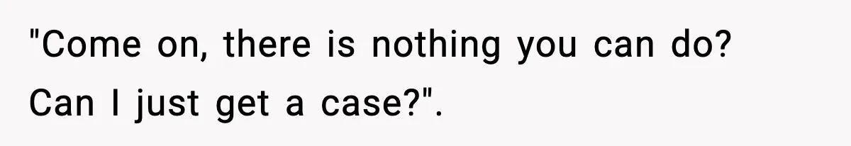 "Come on, there is nothing you can do? Can I just get a case?".