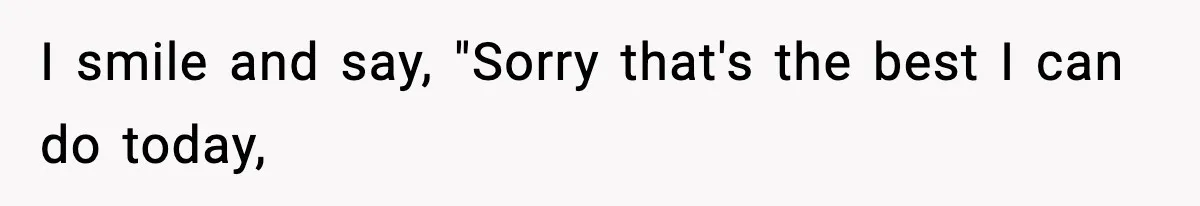 I smile and say, "Sorry that's the best I can do today,