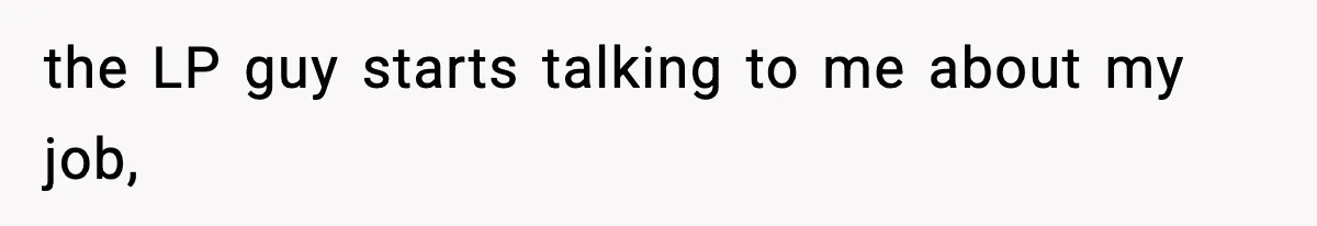 the LP guy starts talking to me about my job,