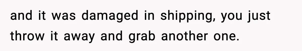 and it was damaged in shipping, you just throw it away and grab another one.