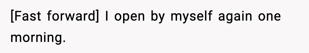 ​[Fast forward] I open by myself again one morning.