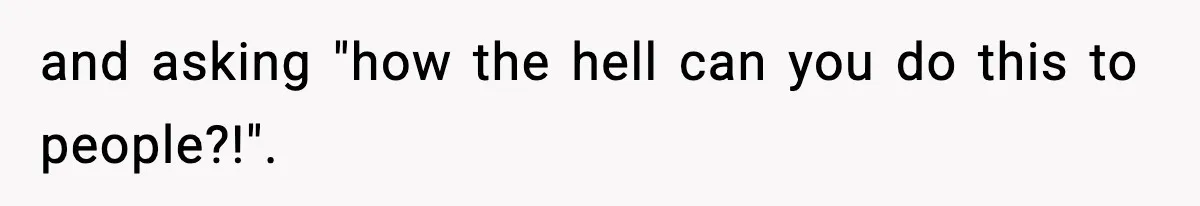 and asking "how the hell can you do this to people?!".