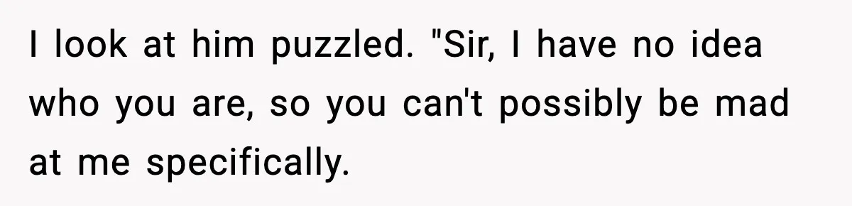 I look at him puzzled. "Sir, I have no idea who you are, so you can't possibly be mad at me specifically.