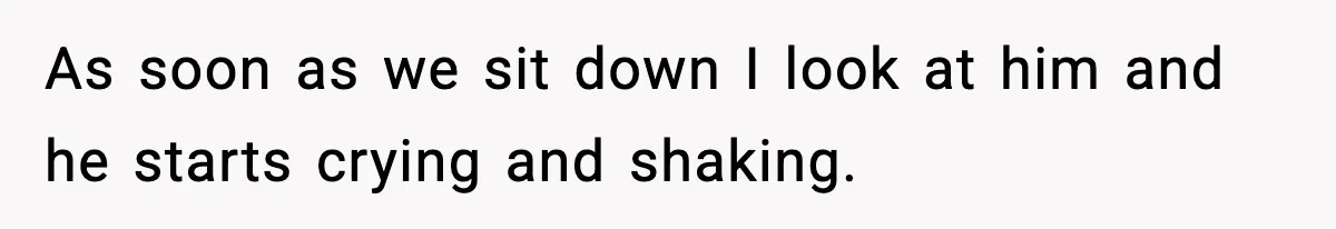 As soon as we sit down I look at him and he starts crying and shaking.