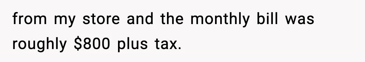 from my store and the monthly bill was roughly $800 plus tax.