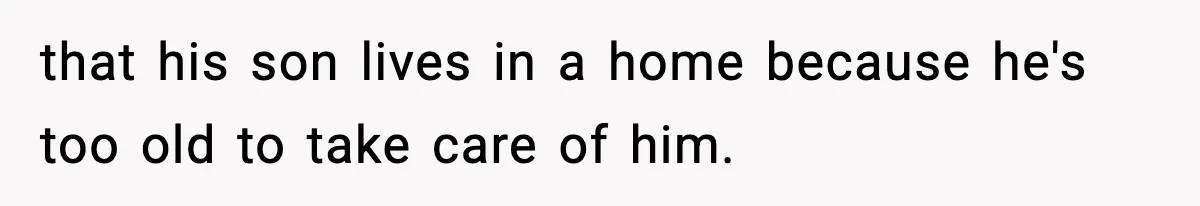 that his son lives in a home because he's too old to take care of him.