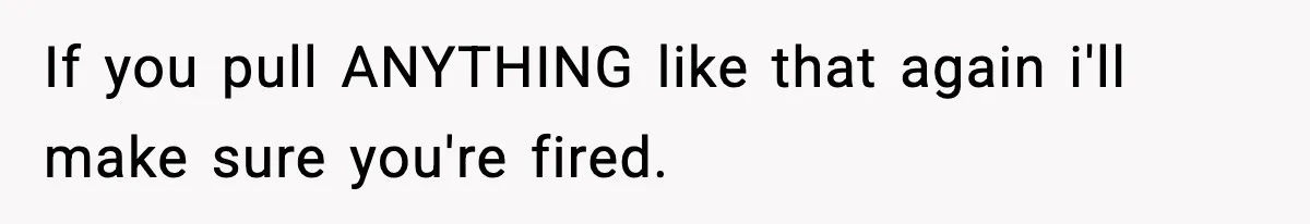 If you pull ANYTHING like that again i'll make sure you're fired.