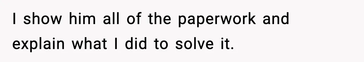 I show him all of the paperwork and explain what I did to solve it.
