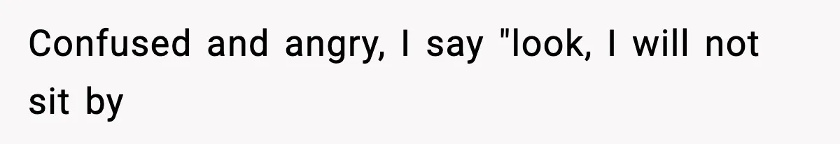 Confused and angry, I say "look, I will not sit by