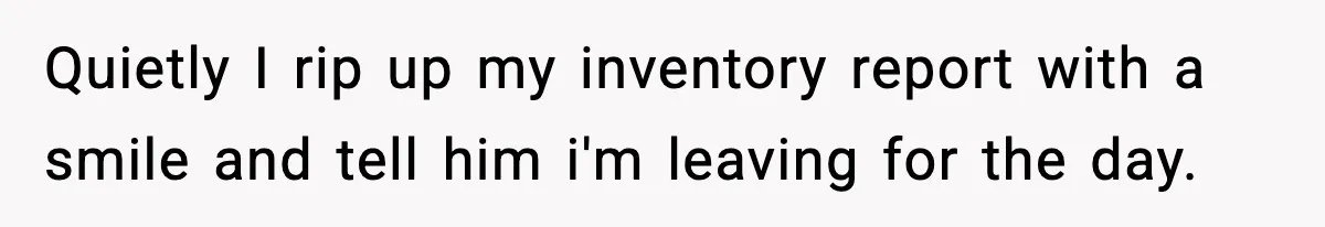 Quietly I rip up my inventory report with a smile and tell him i'm leaving for the day.