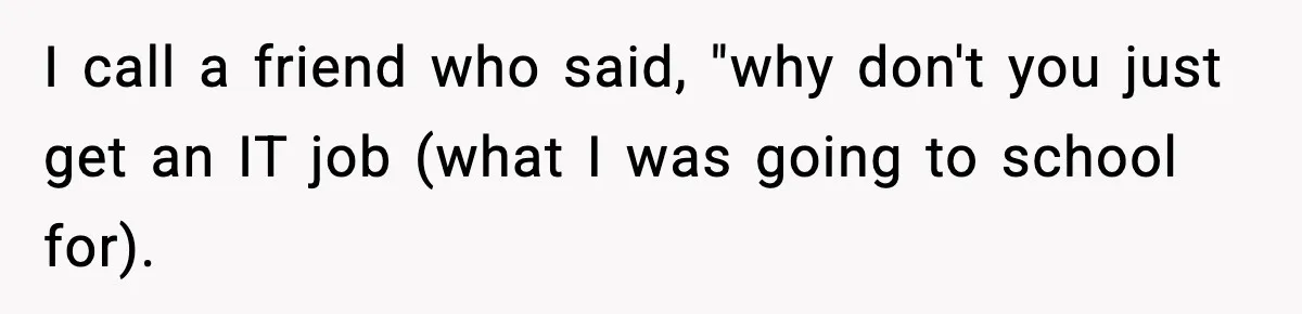 I call a friend who said, "why don't you just get an IT job (what I was going to school for).