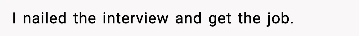 I nailed the interview and get the job.