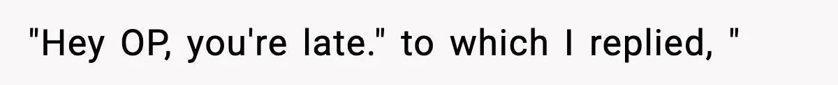 "Hey OP, you're late." to which I replied, "