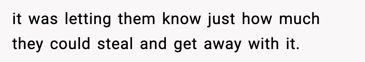 it was letting them know just how much they could steal and get away with it.